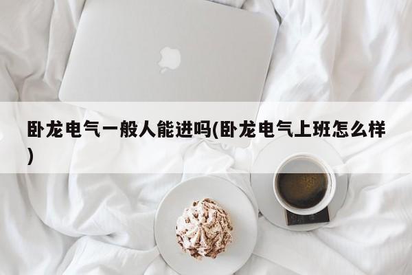 卧龙电气一般人能进吗(卧龙电气上班怎么样)