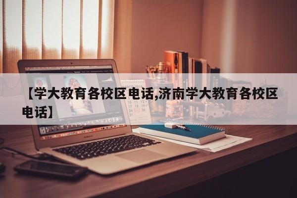 【学大教育各校区电话,济南学大教育各校区电话】