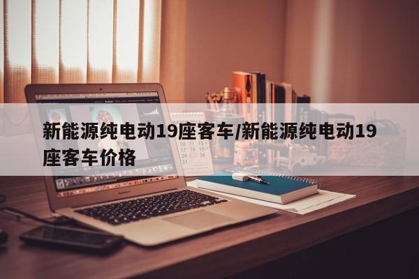 新能源纯电动19座客车/新能源纯电动19座客车价格