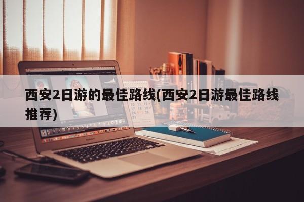 西安2日游的最佳路线(西安2日游最佳路线推荐)