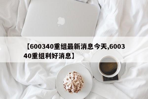 【600340重组最新消息今天,600340重组利好消息】