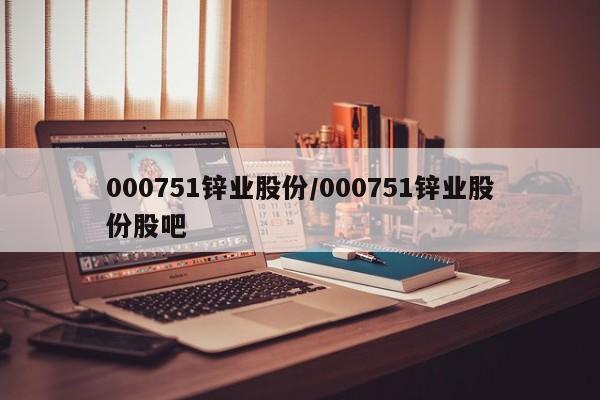 000751锌业股份/000751锌业股份股吧