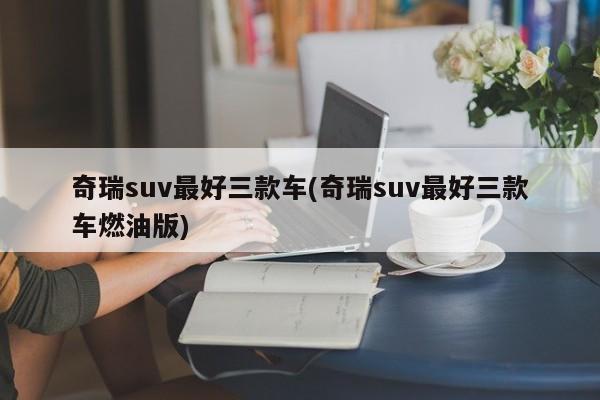 奇瑞suv最好三款车(奇瑞suv最好三款车燃油版)