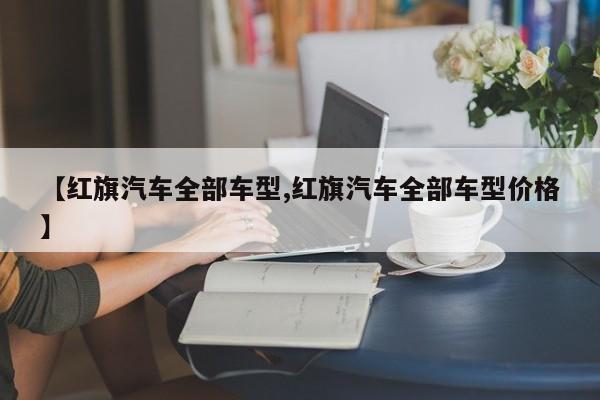 【红旗汽车全部车型,红旗汽车全部车型价格】