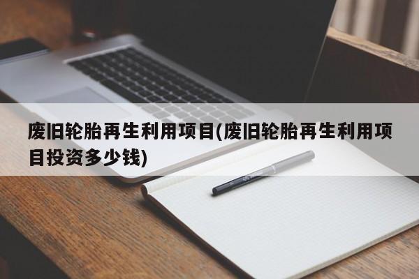 废旧轮胎再生利用项目(废旧轮胎再生利用项目投资多少钱)