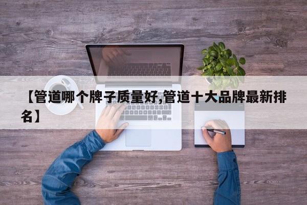 【管道哪个牌子质量好,管道十大品牌最新排名】