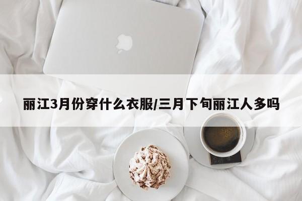 丽江3月份穿什么衣服/三月下旬丽江人多吗