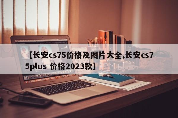 【长安cs75价格及图片大全,长安cs75plus 价格2023款】