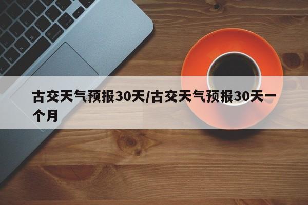 古交天气预报30天/古交天气预报30天一个月