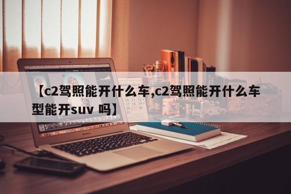 【c2驾照能开什么车,c2驾照能开什么车型能开suv 吗】