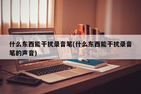 什么东西能干扰录音笔(什么东西能干扰录音笔的声音)