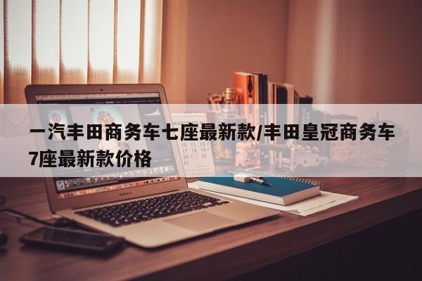 一汽丰田商务车七座最新款/丰田皇冠商务车7座最新款价格