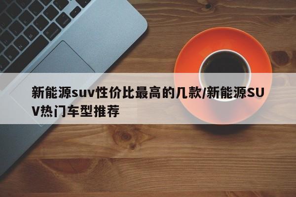 新能源suv性价比最高的几款/新能源SUV热门车型推荐